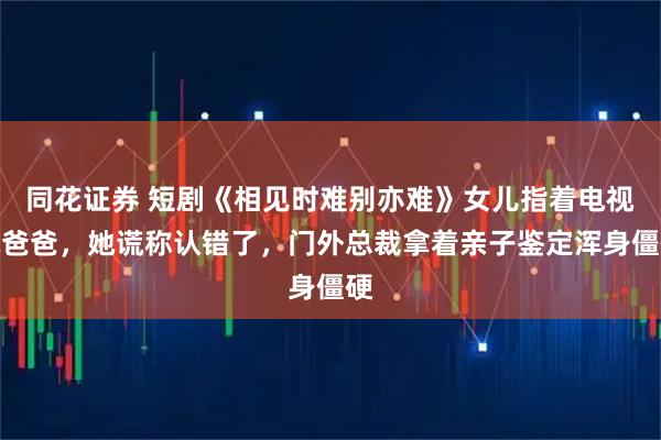 同花证券 短剧《相见时难别亦难》女儿指着电视喊爸爸，她谎称认错了，门外总裁拿着亲子鉴定浑身僵硬
