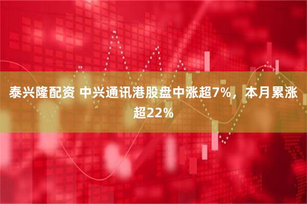 泰兴隆配资 中兴通讯港股盘中涨超7%，本月累涨超22%