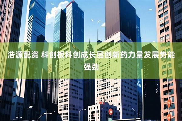 浩源配资 科创板科创成长层创新药力量发展势能强劲