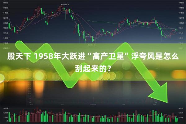 股天下 1958年大跃进“高产卫星”浮夸风是怎么刮起来的?