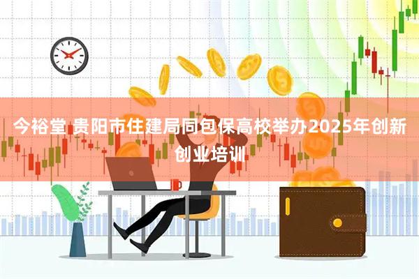 今裕堂 贵阳市住建局同包保高校举办2025年创新创业培训