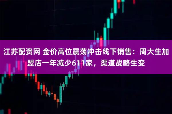 江苏配资网 金价高位震荡冲击线下销售:周大生加盟店一年减少611家,渠道战略生变