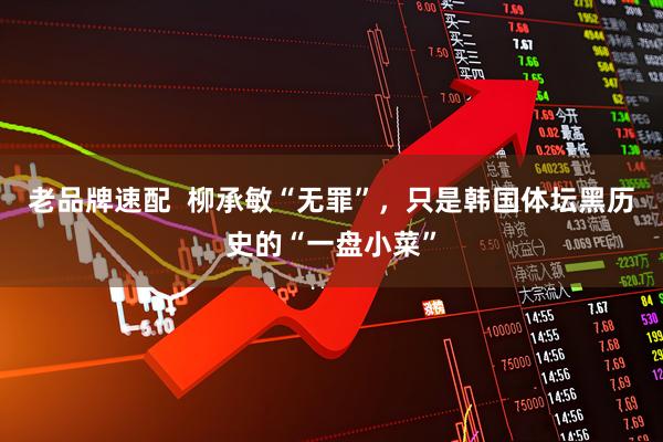 老品牌速配 柳承敏“无罪”,只是韩国体坛黑历史的“一盘小菜”