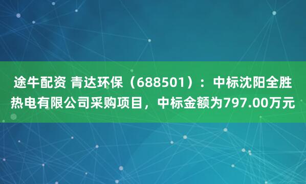 途牛配资 青达环保(688501):中标沈阳全胜热电有限公司采购项目,中标金额为797.00万元