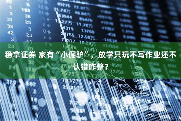 稳拿证券 家有“小倔驴”,放学只玩不写作业还不认错咋整?