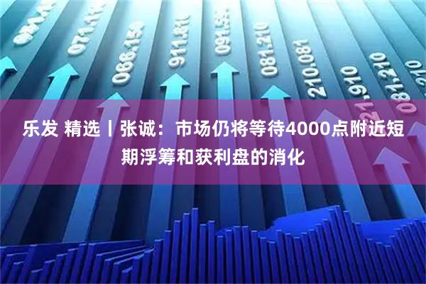 乐发 精选丨张诚:市场仍将等待4000点附近短期浮筹和获利盘的消化