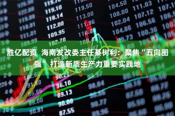 胜亿配资  海南发改委主任綦树利：聚焦“五向图强” 打造新质生产力重要实践地
