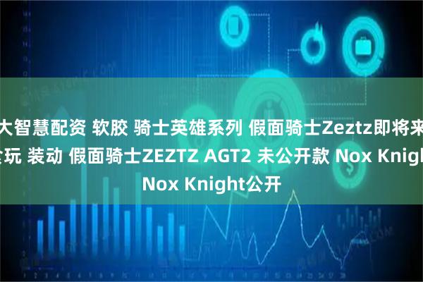 大智慧配资 软胶 骑士英雄系列 假面骑士Zeztz即将来袭,食玩 装动 假面骑士ZEZTZ AGT2 未公开款 Nox Knight公开