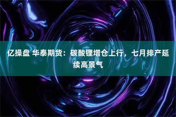 亿操盘 华泰期货：碳酸锂增仓上行，七月排产延续高景气