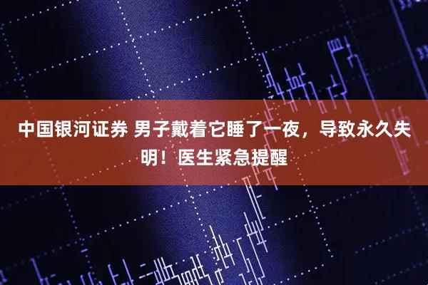 中国银河证券 男子戴着它睡了一夜，导致永久失明！医生紧急提醒