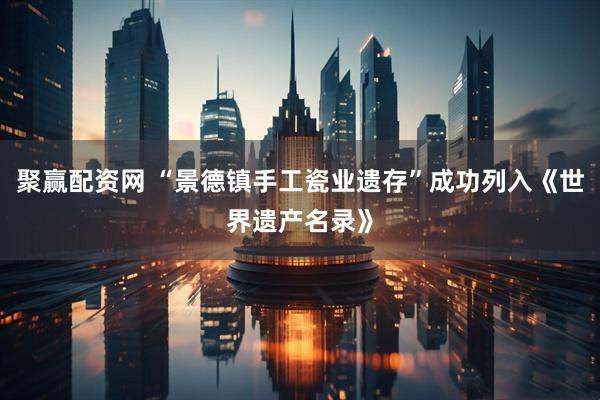 聚赢配资网 “景德镇手工瓷业遗存”成功列入《世界遗产名录》