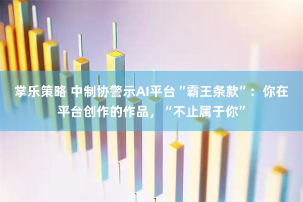 掌乐策略 中制协警示AI平台“霸王条款”：你在平台创作的作品，“不止属于你”